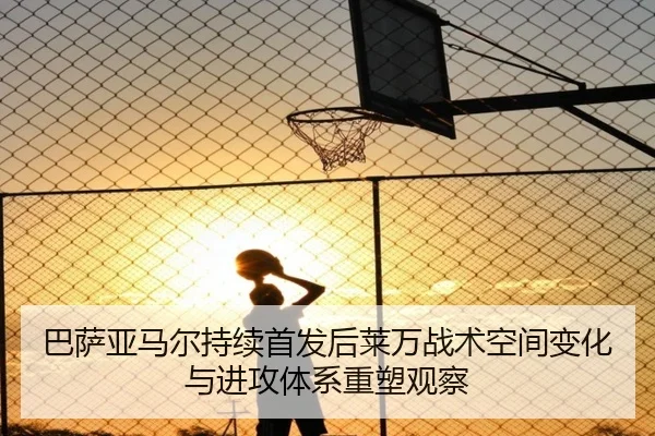 巴萨亚马尔持续首发后莱万战术空间变化与进攻体系重塑观察