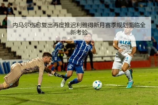 内马尔伤愈复出再度推迟利雅得新月赛季规划面临全新考验