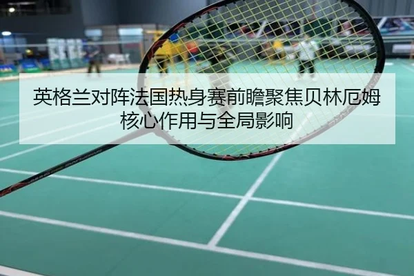 英格兰对阵法国热身赛前瞻聚焦贝林厄姆核心作用与全局影响