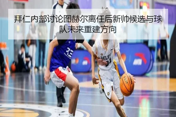 拜仁内部讨论图赫尔离任后新帅候选与球队未来重建方向