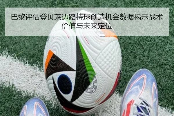 巴黎评估登贝莱边路持球创造机会数据揭示战术价值与未来定位