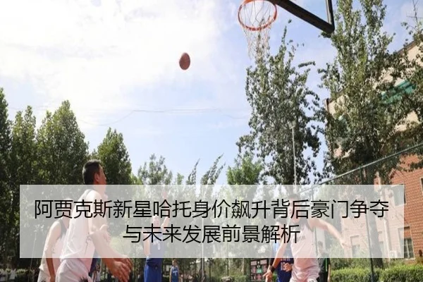 阿贾克斯新星哈托身价飙升背后豪门争夺与未来发展前景解析
