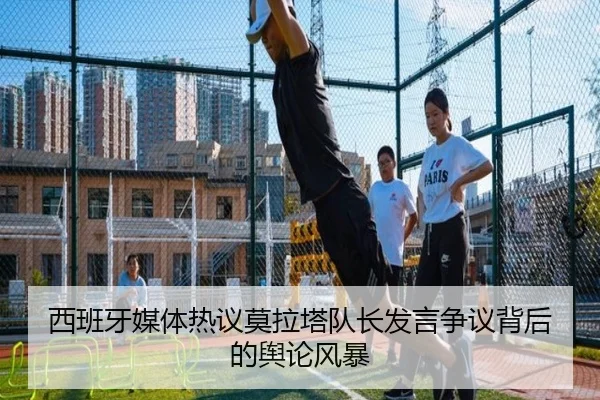 西班牙媒体热议莫拉塔队长发言争议背后的舆论风暴