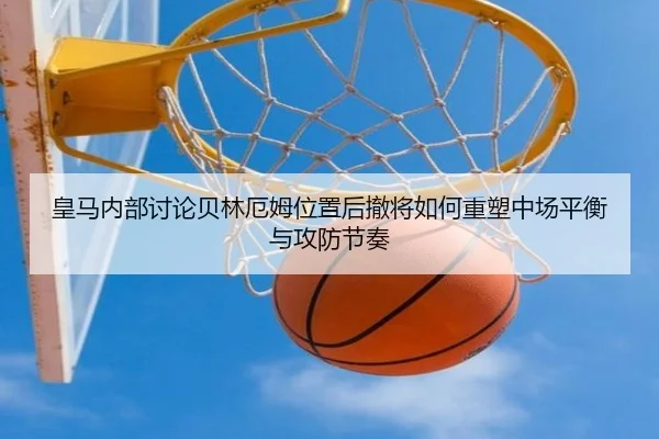皇马内部讨论贝林厄姆位置后撤将如何重塑中场平衡与攻防节奏