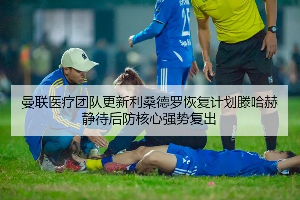 曼联医疗团队更新利桑德罗恢复计划滕哈赫静待后防核心强势复出