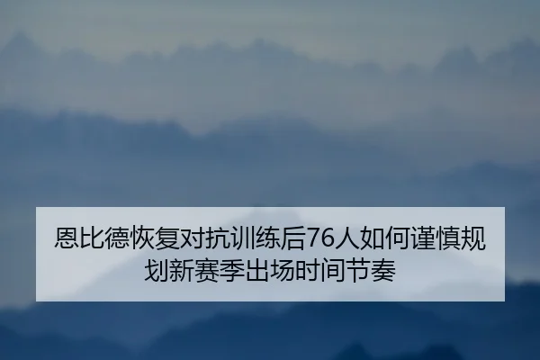 恩比德恢复对抗训练后76人如何谨慎规划新赛季出场时间节奏